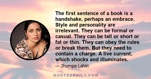 The first sentence of a book is a handshake, perhaps an embrace. Style and personality are irrelevant. They can be formal or casual. They can be tall or short or fat or thin. They can obey the rules or break them. But