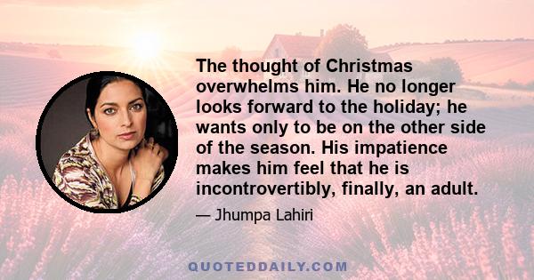 The thought of Christmas overwhelms him. He no longer looks forward to the holiday; he wants only to be on the other side of the season. His impatience makes him feel that he is incontrovertibly, finally, an adult.