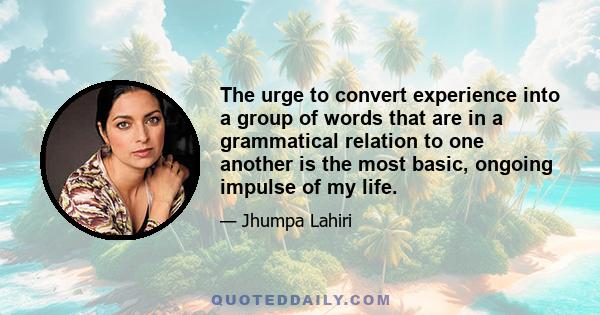 The urge to convert experience into a group of words that are in a grammatical relation to one another is the most basic, ongoing impulse of my life.