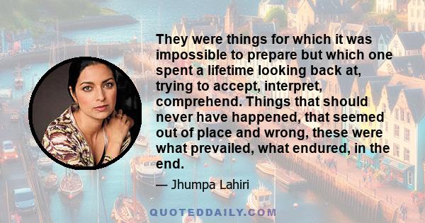 They were things for which it was impossible to prepare but which one spent a lifetime looking back at, trying to accept, interpret, comprehend. Things that should never have happened, that seemed out of place and