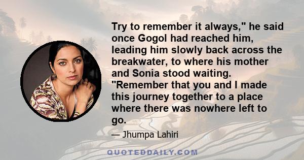 Try to remember it always, he said once Gogol had reached him, leading him slowly back across the breakwater, to where his mother and Sonia stood waiting. Remember that you and I made this journey together to a place