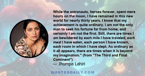 While the astronauts, heroes forever, spent mere hours on the moon, I have remained in this new world for nearly thirty years. I know that my achievement is quite ordinary. I am not the only man to seek his fortune far