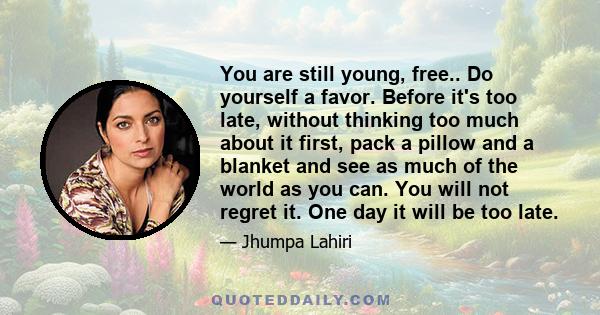 You are still young, free.. Do yourself a favor. Before it's too late, without thinking too much about it first, pack a pillow and a blanket and see as much of the world as you can. You will not regret it. One day it