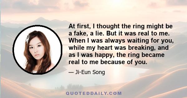 At first, I thought the ring might be a fake, a lie. But it was real to me. When I was always waiting for you, while my heart was breaking, and as I was happy, the ring became real to me because of you.