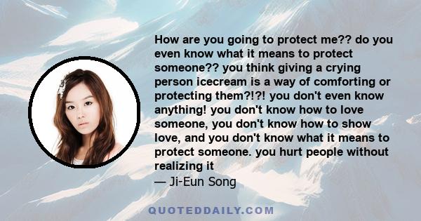 How are you going to protect me?? do you even know what it means to protect someone?? you think giving a crying person icecream is a way of comforting or protecting them?!?! you don't even know anything! you don't know