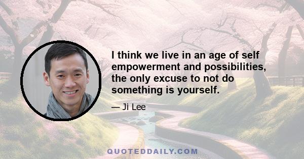 I think we live in an age of self empowerment and possibilities, the only excuse to not do something is yourself.