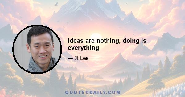 Ideas are nothing, doing is everything