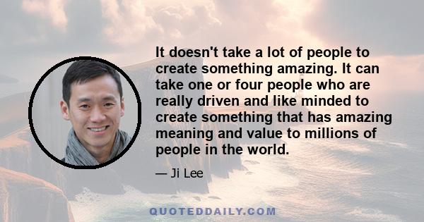 It doesn't take a lot of people to create something amazing. It can take one or four people who are really driven and like minded to create something that has amazing meaning and value to millions of people in the world.