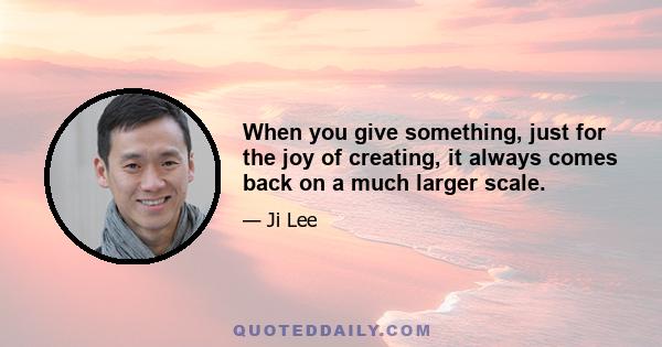 When you give something, just for the joy of creating, it always comes back on a much larger scale.