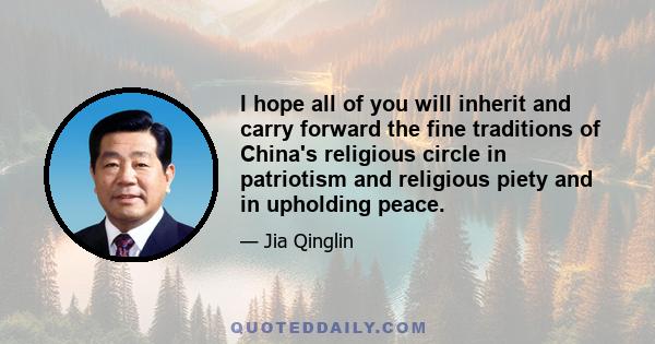 I hope all of you will inherit and carry forward the fine traditions of China's religious circle in patriotism and religious piety and in upholding peace.