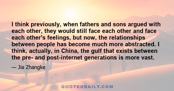 I think previously, when fathers and sons argued with each other, they would still face each other and face each other's feelings, but now, the relationships between people has become much more abstracted. I think,