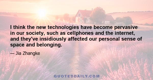 I think the new technologies have become pervasive in our society, such as cellphones and the internet, and they've insidiously affected our personal sense of space and belonging.