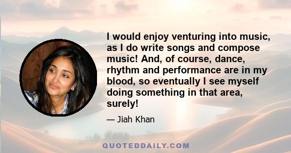 I would enjoy venturing into music, as I do write songs and compose music! And, of course, dance, rhythm and performance are in my blood, so eventually I see myself doing something in that area, surely!