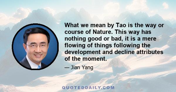 What we mean by Tao is the way or course of Nature. This way has nothing good or bad, it is a mere flowing of things following the development and decline attributes of the moment.