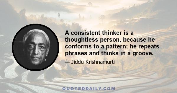 A consistent thinker is a thoughtless person, because he conforms to a pattern; he repeats phrases and thinks in a groove.