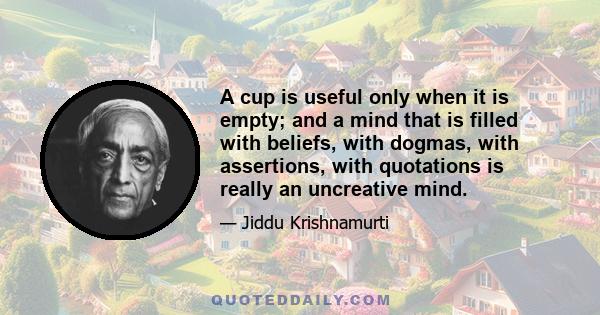 A cup is useful only when it is empty; and a mind that is filled with beliefs, with dogmas, with assertions, with quotations is really an uncreative mind.