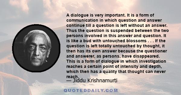 A dialogue is very important. It is a form of communication in which question and answer continue till a question is left without an answer. Thus the question is suspended between the two persons involved in this answer 