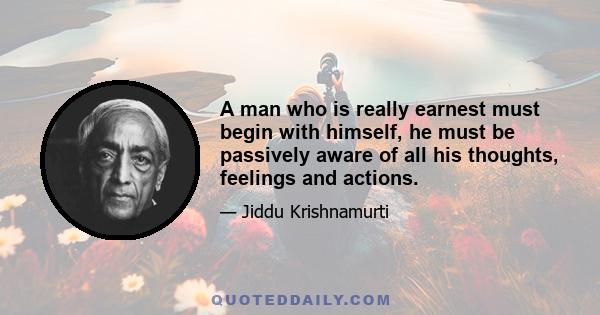 A man who is really earnest must begin with himself, he must be passively aware of all his thoughts, feelings and actions.