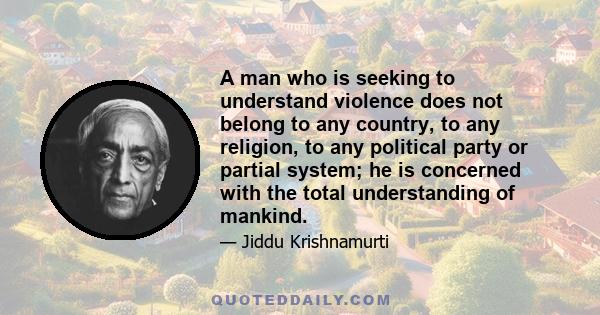 A man who is seeking to understand violence does not belong to any country, to any religion, to any political party or partial system; he is concerned with the total understanding of mankind.