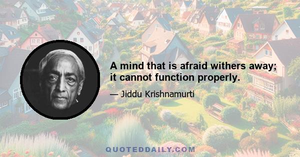 A mind that is afraid withers away; it cannot function properly.