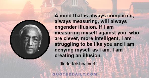 A mind that is always comparing, always measuring, will always engender illusion. If I am measuring myself against you, who are clever, more intelligent, I am struggling to be like you and I am denying myself as I am. I 