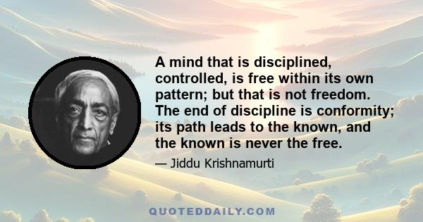 A mind that is disciplined, controlled, is free within its own pattern; but that is not freedom. The end of discipline is conformity; its path leads to the known, and the known is never the free.