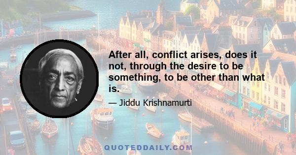 After all, conflict arises, does it not, through the desire to be something, to be other than what is.