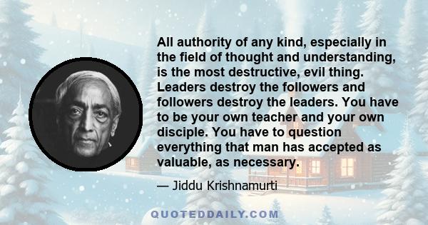 All authority of any kind, especially in the field of thought and understanding, is the most destructive, evil thing. Leaders destroy the followers and followers destroy the leaders. You have to be your own teacher and