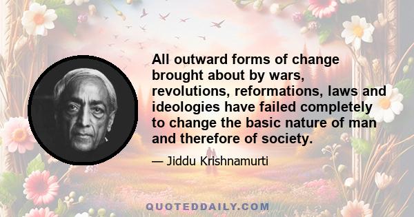 All outward forms of change brought about by wars, revolutions, reformations, laws and ideologies have failed completely to change the basic nature of man and therefore of society.