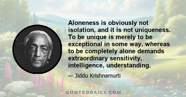 Aloneness is obviously not isolation, and it is not uniqueness. To be unique is merely to be exceptional in some way, whereas to be completely alone demands extraordinary sensitivity, intelligence, understanding.