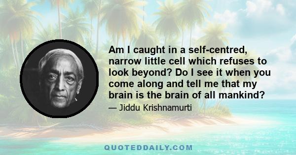 Am I caught in a self-centred, narrow little cell which refuses to look beyond? Do I see it when you come along and tell me that my brain is the brain of all mankind?