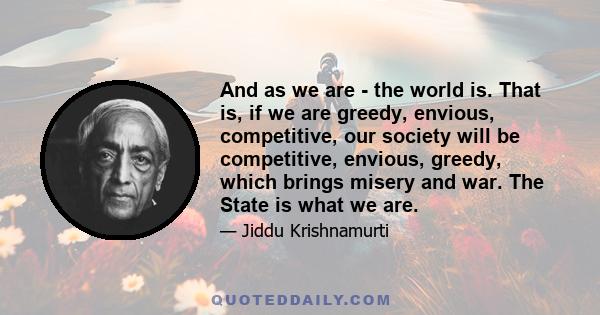 And as we are - the world is. That is, if we are greedy, envious, competitive, our society will be competitive, envious, greedy, which brings misery and war. The State is what we are.