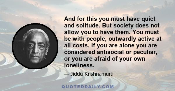 And for this you must have quiet and solitude. But society does not allow you to have them. You must be with people, outwardly active at all costs. If you are alone you are considered antisocial or peculiar, or you are