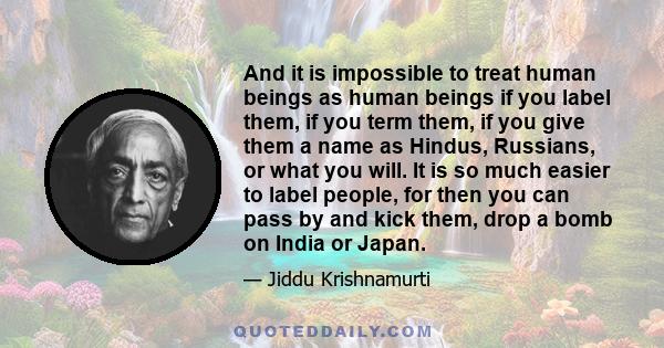 And it is impossible to treat human beings as human beings if you label them, if you term them, if you give them a name as Hindus, Russians, or what you will. It is so much easier to label people, for then you can pass