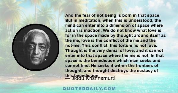 And the fear of not being is born in that space. But in meditation, when this is understood, the mind can enter into a dimension of space where action is inaction. We do not know what love is, for in the space made by