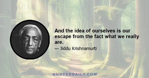 And the idea of ourselves is our escape from the fact what we really are.