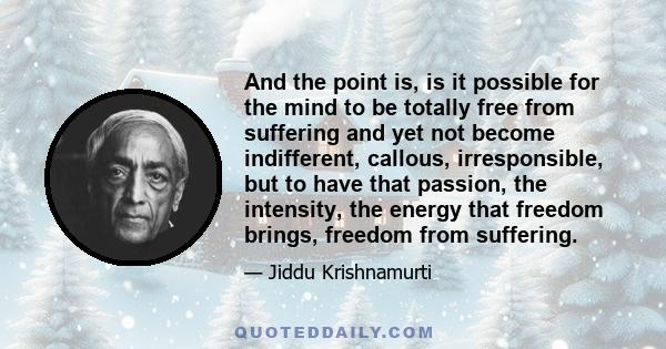 And the point is, is it possible for the mind to be totally free from suffering and yet not become indifferent, callous, irresponsible, but to have that passion, the intensity, the energy that freedom brings, freedom