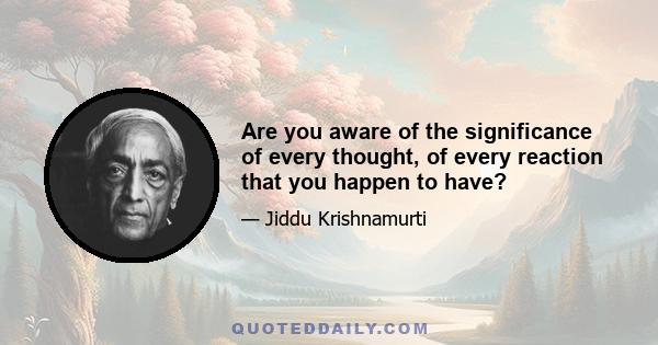 Are you aware of the significance of every thought, of every reaction that you happen to have?