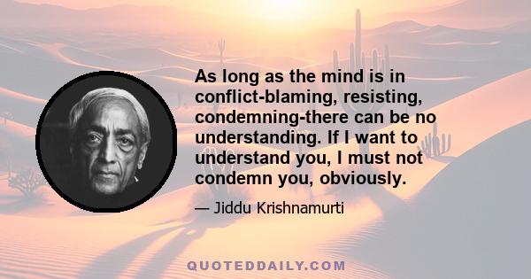 As long as the mind is in conflict-blaming, resisting, condemning-there can be no understanding. If I want to understand you, I must not condemn you, obviously.