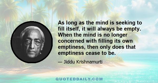 As long as the mind is seeking to fill itself, it will always be empty. When the mind is no longer concerned with filling its own emptiness, then only does that emptiness cease to be.