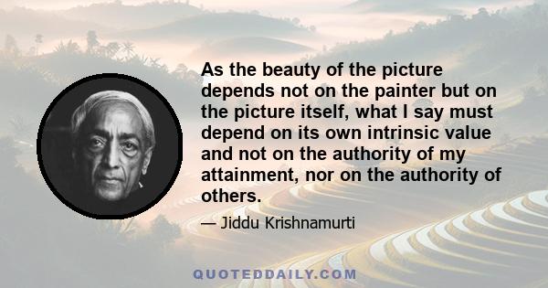 As the beauty of the picture depends not on the painter but on the picture itself, what I say must depend on its own intrinsic value and not on the authority of my attainment, nor on the authority of others.