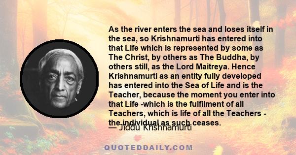 As the river enters the sea and loses itself in the sea, so Krishnamurti has entered into that Life which is represented by some as The Christ, by others as The Buddha, by others still, as the Lord Maitreya. Hence