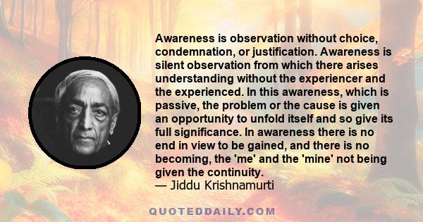 Awareness is observation without choice, condemnation, or justification. Awareness is silent observation from which there arises understanding without the experiencer and the experienced. In this awareness, which is