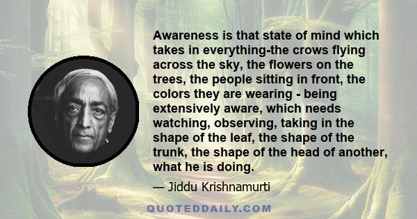 Awareness is that state of mind which takes in everything-the crows flying across the sky, the flowers on the trees, the people sitting in front, the colors they are wearing - being extensively aware, which needs