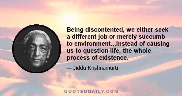 Being discontented, we either seek a different job or merely succumb to environment...instead of causing us to question life, the whole process of existence.