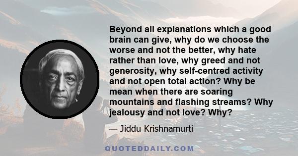 Beyond all explanations which a good brain can give, why do we choose the worse and not the better, why hate rather than love, why greed and not generosity, why self-centred activity and not open total action? Why be