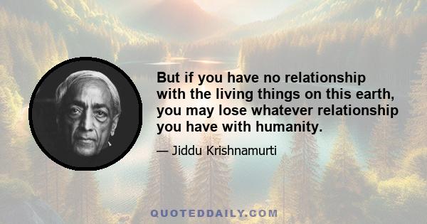 But if you have no relationship with the living things on this earth, you may lose whatever relationship you have with humanity.