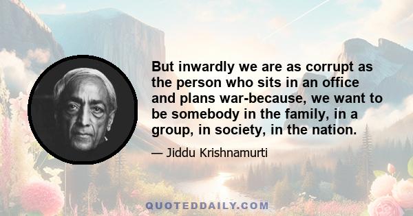 But inwardly we are as corrupt as the person who sits in an office and plans war-because, we want to be somebody in the family, in a group, in society, in the nation.