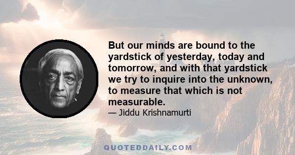 But our minds are bound to the yardstick of yesterday, today and tomorrow, and with that yardstick we try to inquire into the unknown, to measure that which is not measurable.