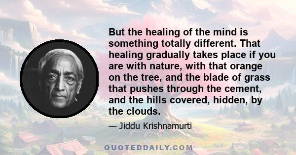 But the healing of the mind is something totally different. That healing gradually takes place if you are with nature, with that orange on the tree, and the blade of grass that pushes through the cement, and the hills